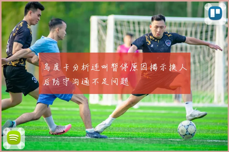 乌度卡分析连叫暂停原因揭示换人后防守沟通不足问题