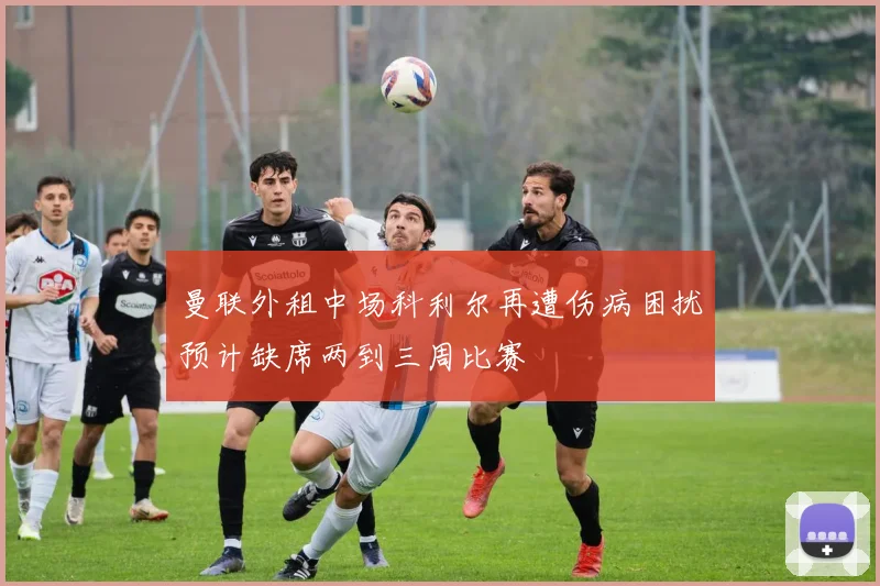 曼联外租中场科利尔再遭伤病困扰预计缺席两到三周比赛