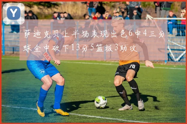萨迪克贝上半场表现出色6中4三分球全中砍下13分5篮板3助攻