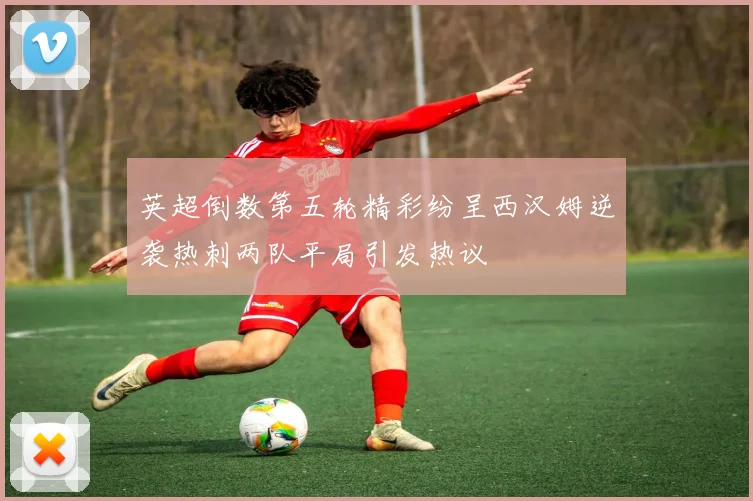 英超倒数第五轮精彩纷呈西汉姆逆袭热刺两队平局引发热议