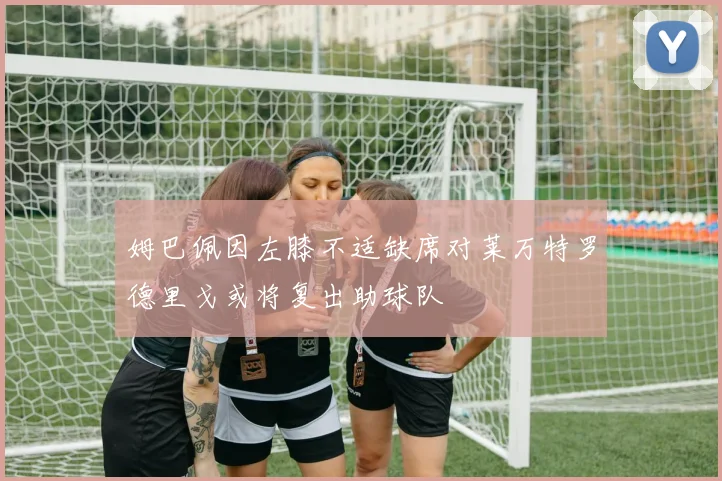 姆巴佩因左膝不适缺席对莱万特罗德里戈或将复出助球队