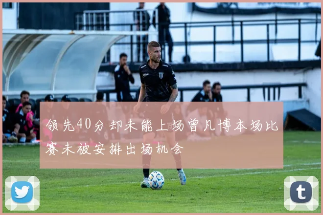 领先40分却未能上场曾凡博本场比赛未被安排出场机会