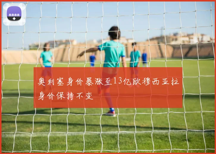奥利塞身价暴涨至13亿欧穆西亚拉身价保持不变