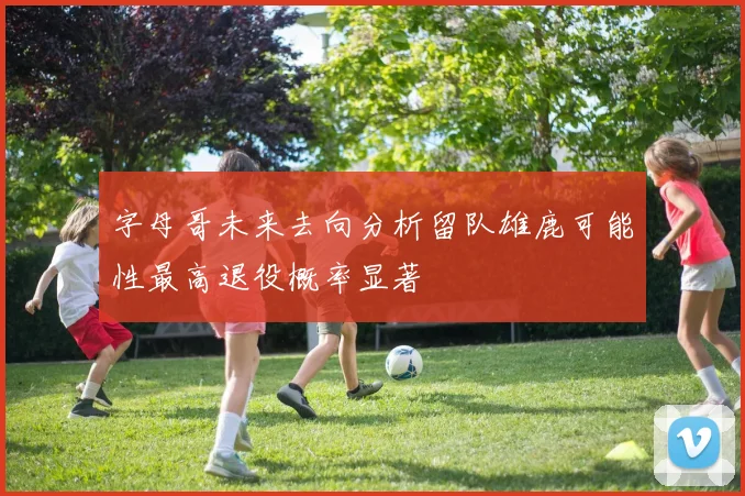 字母哥未来去向分析留队雄鹿可能性最高退役概率显著