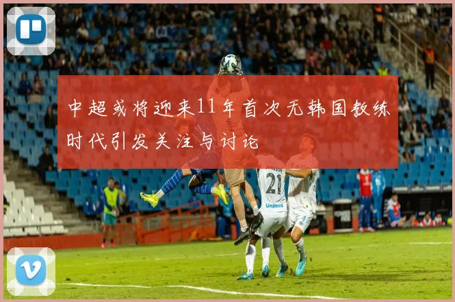 中超或将迎来11年首次无韩国教练时代引发关注与讨论