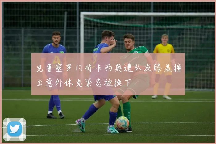 克鲁塞罗门将卡西奥遭队友膝盖撞击意外休克紧急被换下