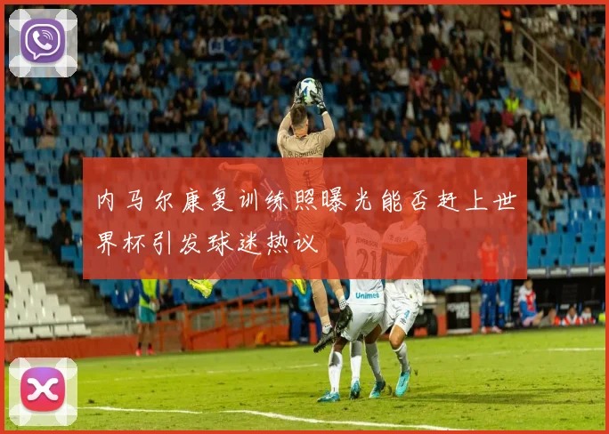 内马尔康复训练照曝光能否赶上世界杯引发球迷热议