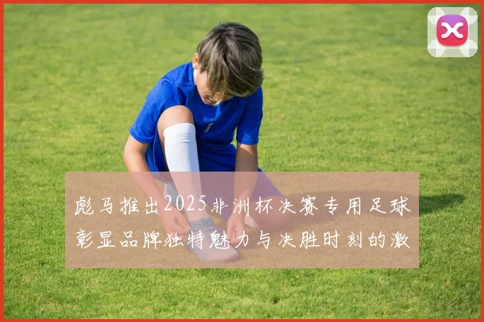 彪马推出2025非洲杯决赛专用足球彰显品牌独特魅力与决胜时刻的激情