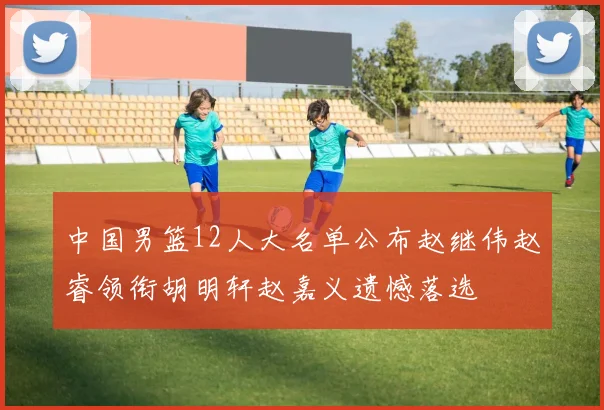 中国男篮12人大名单公布赵继伟赵睿领衔胡明轩赵嘉义遗憾落选