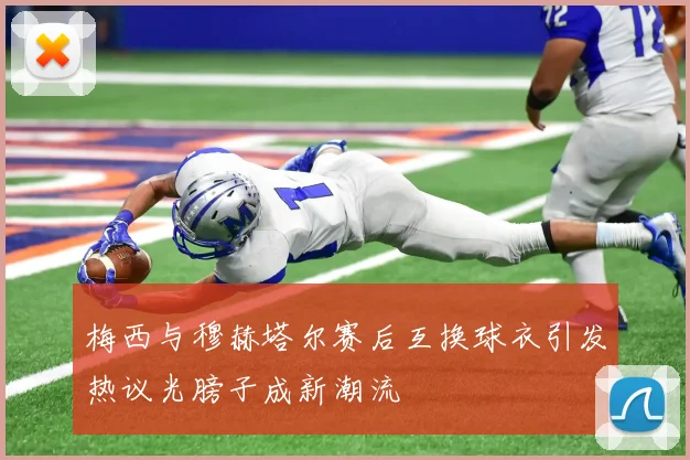 梅西与穆赫塔尔赛后互换球衣引发热议光膀子成新潮流