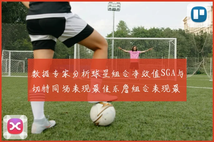 数据专家分析球星组合净效值SGA与切特同场表现最佳东詹组合表现最差