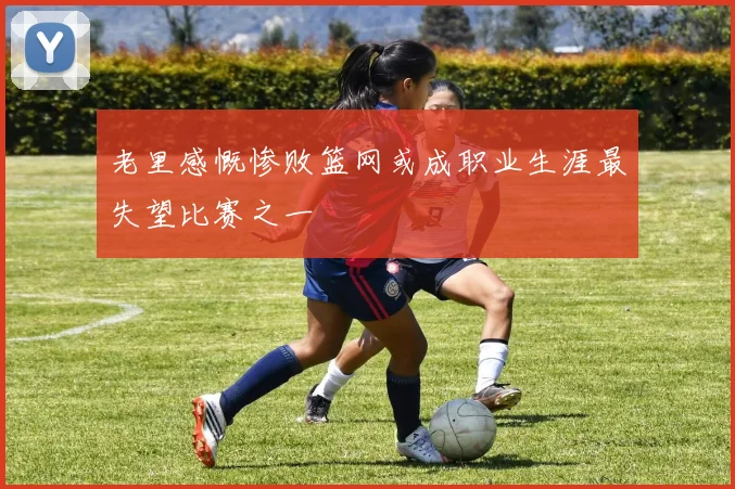 老里感慨惨败篮网或成职业生涯最失望比赛之一