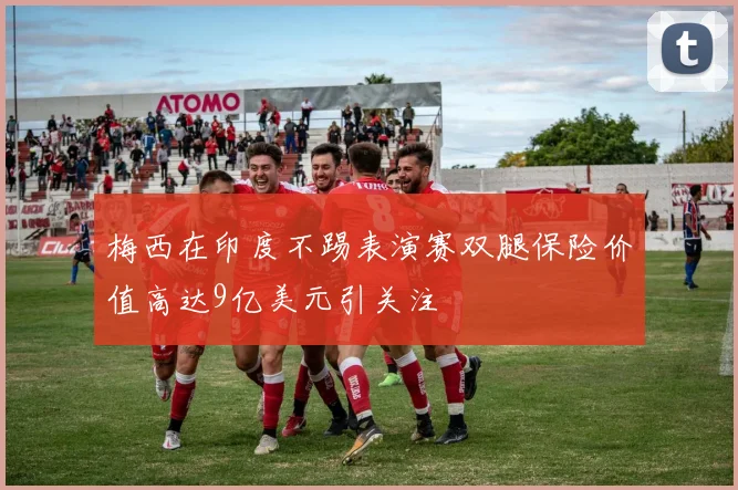 梅西在印度不踢表演赛双腿保险价值高达9亿美元引关注