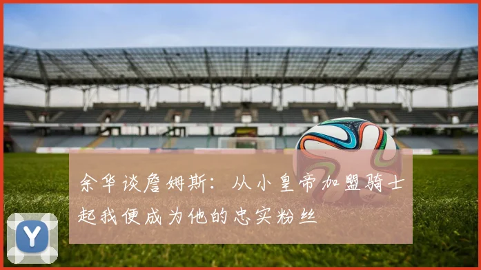 余华谈詹姆斯：从小皇帝加盟骑士起我便成为他的忠实粉丝