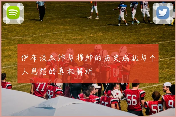 伊布谈瓜帅与穆帅的历史成就与个人恩怨的真相解析