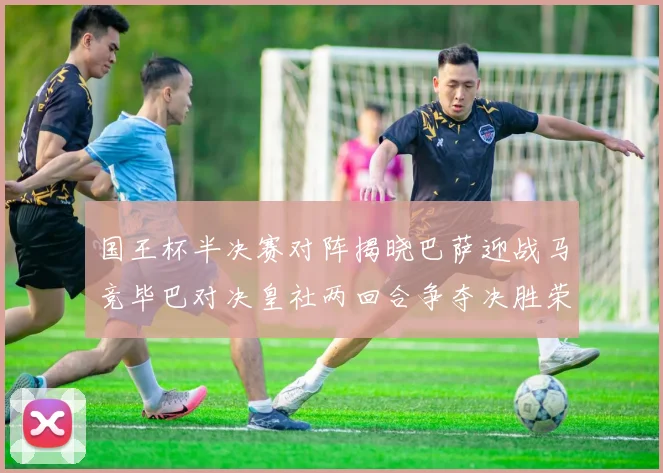 国王杯半决赛对阵揭晓巴萨迎战马竞毕巴对决皇社两回合争夺决胜荣耀