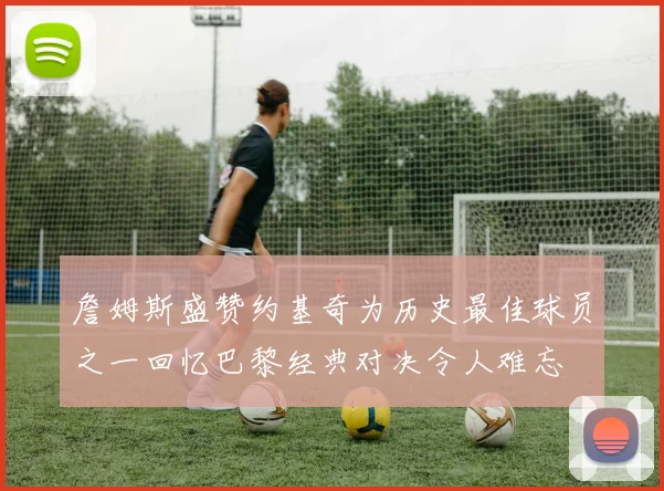 詹姆斯盛赞约基奇为历史最佳球员之一回忆巴黎经典对决令人难忘