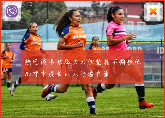 热巴谈韦尔压力大但坚持不懈教练批评中成长让人倍感自豪