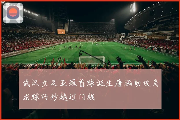 武汉女足亚冠首球诞生唐涵助攻乌龙球巧妙越过门线