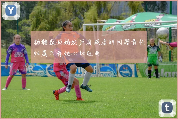 杨瀚森妈妈发声质疑虚胖问题责任归属只有她心知肚明