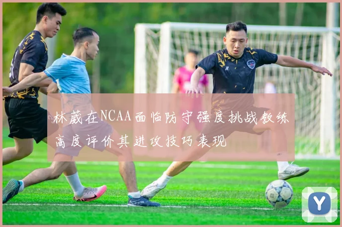 林葳在NCAA面临防守强度挑战教练高度评价其进攻技巧表现
