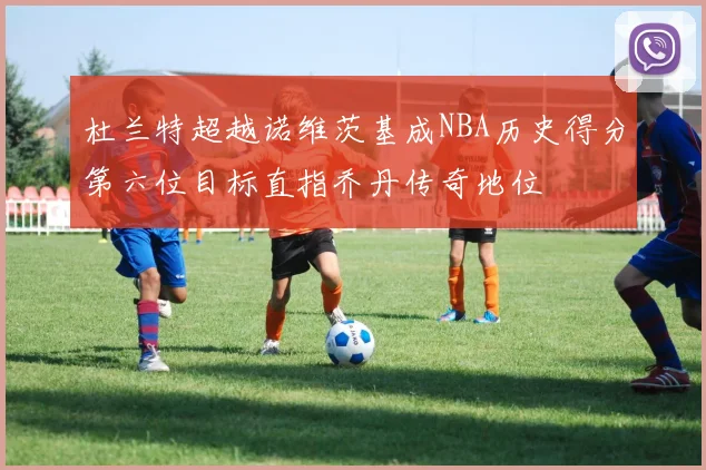 杜兰特超越诺维茨基成NBA历史得分第六位目标直指乔丹传奇地位