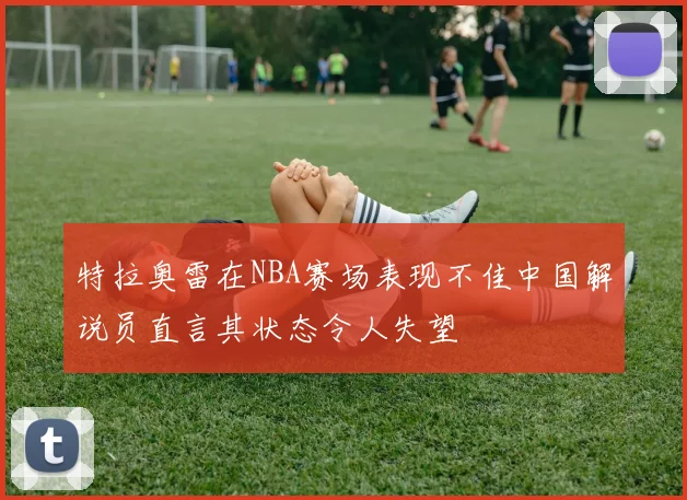 特拉奥雷在NBA赛场表现不佳中国解说员直言其状态令人失望