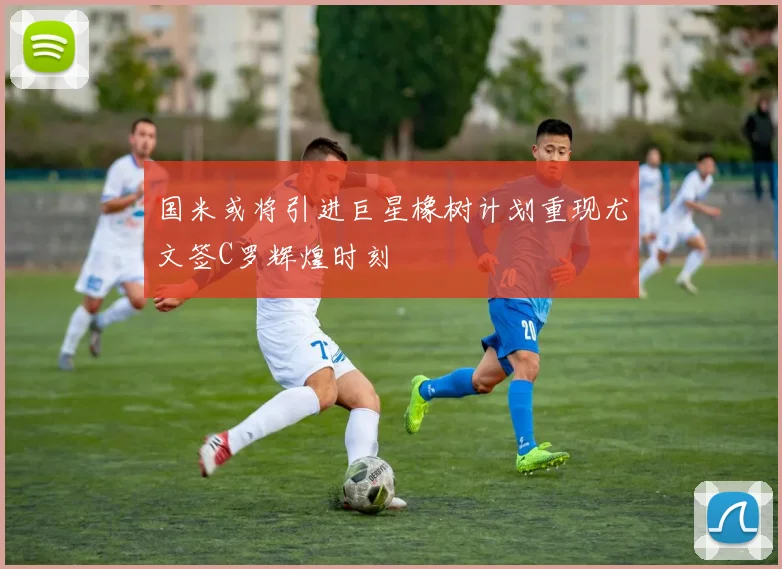 国米或将引进巨星橡树计划重现尤文签C罗辉煌时刻