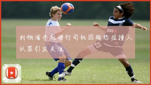 利物浦夺冠游行司机因路怒症撞人认罪引发关注