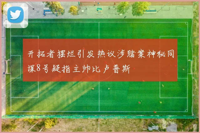 开拓者摆烂引发热议涉赌案神秘同谋8号疑指主帅比卢普斯