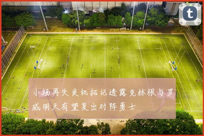 小杨再失良机拓记透露克林根与罗威明天有望复出对阵勇士