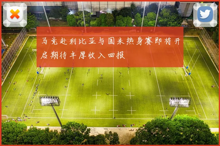 马竞赴利比亚与国米热身赛即将开启期待丰厚收入回报